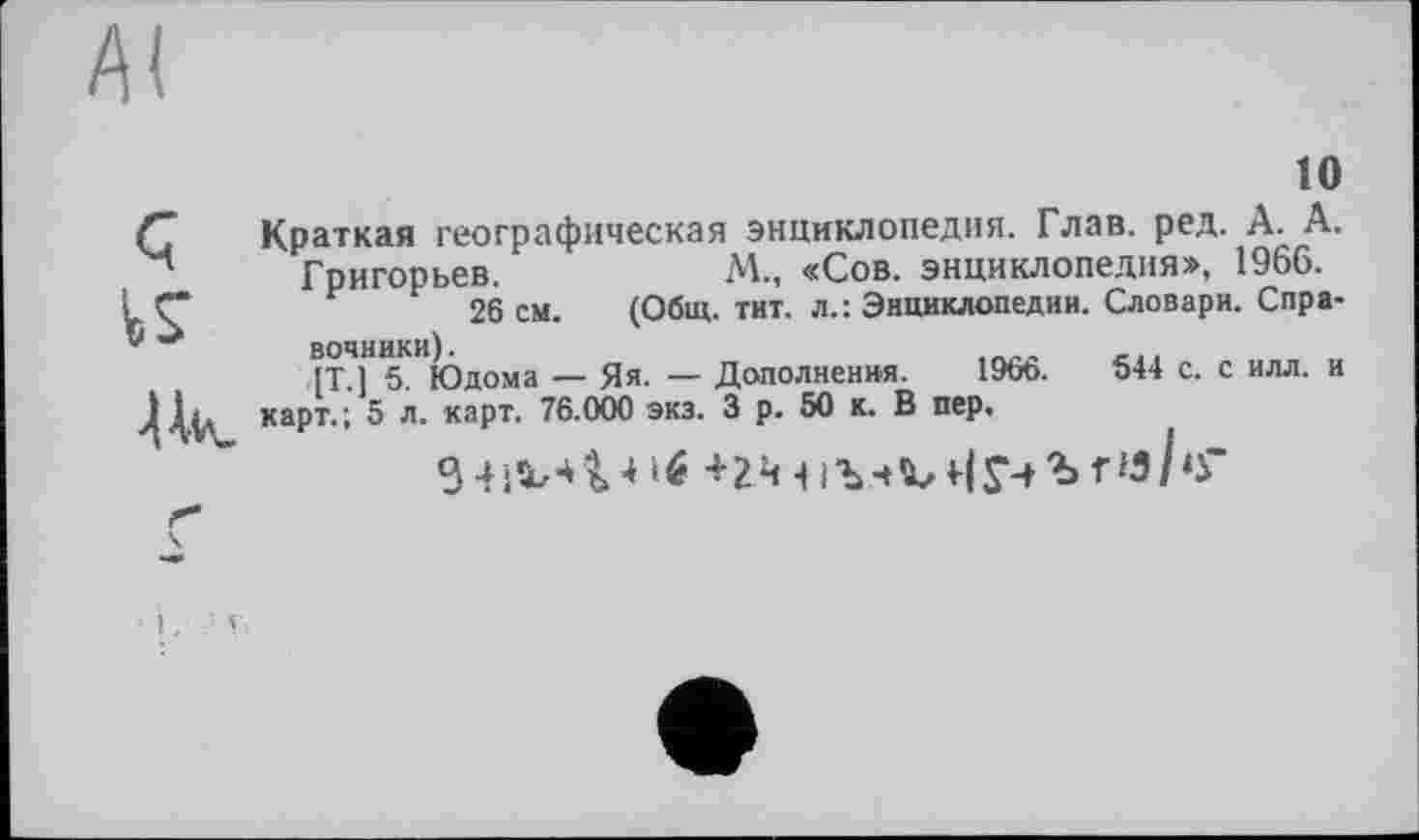 ﻿А(
q
10 Краткая географическая энциклопедия. Глав. ред. А. А. Григорьев.	М., «Сов. энциклопедия», 1966.
26 см. (Общ. тит. л.: Энциклопедии. Словари. Спра-^Пдома — Яя. — Дополнения. 1966.	544 с. с илл. и
карт.; 5 л. карт. 76.000 экз. 3 р. 50 к. В пер.